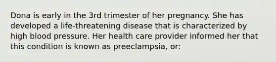 Dona is early in the 3rd trimester of her pregnancy. She has developed a life-threatening disease that is characterized by high blood pressure. Her health care provider informed her that this condition is known as preeclampsia, or: