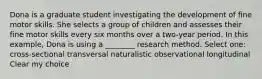 Dona is a graduate student investigating the development of fine motor skills. She selects a group of children and assesses their fine motor skills every six months over a two-year period. In this example, Dona is using a ________ research method. Select one: cross-sectional transversal naturalistic observational longitudinal Clear my choice