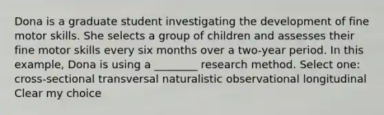 Dona is a graduate student investigating the development of fine motor skills. She selects a group of children and assesses their fine motor skills every six months over a two-year period. In this example, Dona is using a ________ research method. Select one: cross-sectional transversal naturalistic observational longitudinal Clear my choice