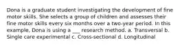 Dona is a graduate student investigating the development of fine motor skills. She selects a group of children and assesses their fine motor skills every six months over a two-year period. In this example, Dona is using a ___ research method. a. Transversal b. Single care experimental c. Cross-sectional d. Longitudinal