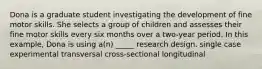 Dona is a graduate student investigating the development of fine motor skills. She selects a group of children and assesses their fine motor skills every six months over a two-year period. In this example, Dona is using a(n) _____ research design. single case experimental transversal cross-sectional longitudinal