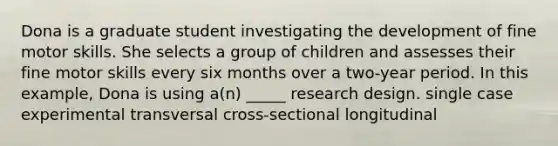 Dona is a graduate student investigating the development of fine motor skills. She selects a group of children and assesses their fine motor skills every six months over a two-year period. In this example, Dona is using a(n) _____ research design. single case experimental transversal cross-sectional longitudinal