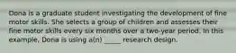 Dona is a graduate student investigating the development of fine motor skills. She selects a group of children and assesses their fine motor skills every six months over a two-year period. In this example, Dona is using a(n) _____ research design.