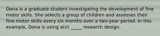 Dona is a graduate student investigating the development of fine motor skills. She selects a group of children and assesses their fine motor skills every six months over a two-year period. In this example, Dona is using a(n) _____ research design.