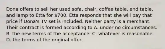 Dona offers to sell her used sofa, chair, coffee table, end table, and lamp to Etta for 700. Etta responds that she will pay that price if Dona's TV set is included. Neither party is a merchant. Their contract is formed according to A. under no circumstances. B. the new terms of the acceptance. C. whatever is reasonable. D. the terms of the original offer.