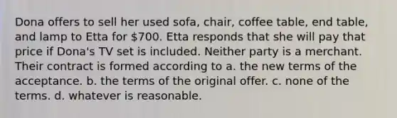 Dona offers to sell her used sofa, chair, coffee table, end table, and lamp to Etta for 700. Etta responds that she will pay that price if Dona's TV set is included. Neither party is a merchant. Their contract is formed according to a. the new terms of the acceptance. b. the terms of the original offer. c. none of the terms. d. whatever is reasonable.