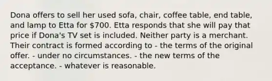 Dona offers to sell her used sofa, chair, coffee table, end table, and lamp to Etta for 700. Etta responds that she will pay that price if Dona's TV set is included. Neither party is a merchant. Their contract is formed according to - the terms of the original offer. - under no circumstances. - the new terms of the acceptance. - whatever is reasonable.