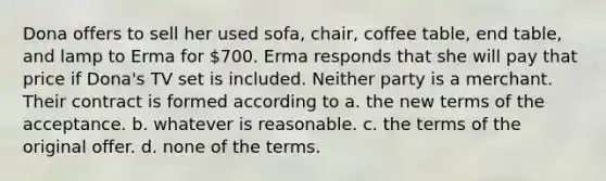 Dona offers to sell her used sofa, chair, coffee table, end table, and lamp to Erma for 700. Erma responds that she will pay that price if Dona's TV set is included. Neither party is a merchant. Their contract is formed according to a. the new terms of the acceptance. b. whatever is reasonable. c. the terms of the original offer. d. none of the terms.