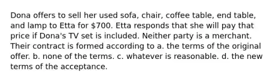 Dona offers to sell her used sofa, chair, coffee table, end table, and lamp to Etta for 700. Etta responds that she will pay that price if Dona's TV set is included. Neither party is a merchant. Their contract is formed according to a. the terms of the original offer. b. none of the terms. c. whatever is reasonable. d. the new terms of the acceptance.