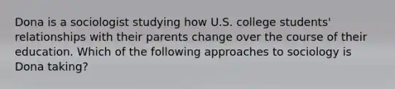 Dona is a sociologist studying how U.S. college students' relationships with their parents change over the course of their education. Which of the following approaches to sociology is Dona taking?