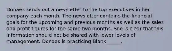 Donaes sends out a newsletter to the top executives in her company each month. The newsletter contains the financial goals for the upcoming and previous months as well as the sales and profit figures for the same two months. She is clear that this information should not be shared with lower levels of management. Donaes is practicing Blank______.