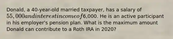 Donald, a 40-year-old married taxpayer, has a salary of 55,000 and interest income of6,000. He is an active participant in his employer's pension plan. What is the maximum amount Donald can contribute to a Roth IRA in 2020?