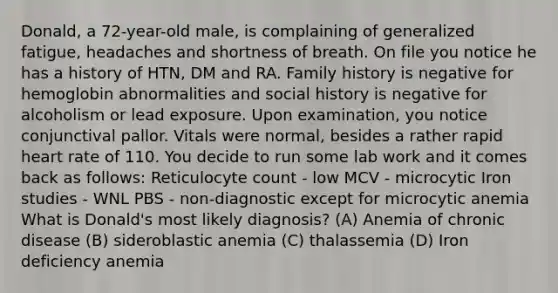 Donald, a 72-year-old male, is complaining of generalized fatigue, headaches and shortness of breath. On file you notice he has a history of HTN, DM and RA. Family history is negative for hemoglobin abnormalities and social history is negative for alcoholism or lead exposure. Upon examination, you notice conjunctival pallor. Vitals were normal, besides a rather rapid heart rate of 110. You decide to run some lab work and it comes back as follows: Reticulocyte count - low MCV - microcytic Iron studies - WNL PBS - non-diagnostic except for microcytic anemia What is Donald's most likely diagnosis? (A) Anemia of chronic disease (B) sideroblastic anemia (C) thalassemia (D) Iron deficiency anemia