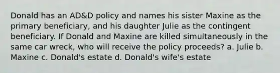 Donald has an AD&D policy and names his sister Maxine as the primary beneficiary, and his daughter Julie as the contingent beneficiary. If Donald and Maxine are killed simultaneously in the same car wreck, who will receive the policy proceeds? a. Julie b. Maxine c. Donald's estate d. Donald's wife's estate