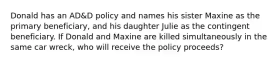 Donald has an AD&D policy and names his sister Maxine as the primary beneficiary, and his daughter Julie as the contingent beneficiary. If Donald and Maxine are killed simultaneously in the same car wreck, who will receive the policy proceeds?