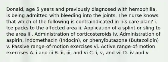 Donald, age 5 years and previously diagnosed with hemophilia, is being admitted with bleeding into the joints. The nurse knows that which of the following is contraindicated in his care plan? i. Ice packs to the affected area ii. Application of a splint or sling to the area iii. Administration of corticosteroids iv. Administration of aspirin, indomethacin (Indocin), or phenylbutazone (Butazolidin) v. Passive range-of-motion exercises vi. Active range-of-motion exercises A. i and iii B. ii, iii, and vi C. i, v, and vii D. iv and v