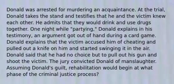 Donald was arrested for murdering an acquaintance. At the trial, Donald takes the stand and testifies that he and the victim knew each other. He admits that they would drink and use drugs together. One night while "partying," Donald explains in his testimony, an argument got out of hand during a card game. Donald explains that the victim accused him of cheating and pulled out a knife on him and started swinging it in the air. Donald said that he had no choice but to pull out his gun and shoot the victim. The jury convicted Donald of manslaughter. Assuming Donald's guilt, rehabilitation would begin at what phase of the criminal justice process?