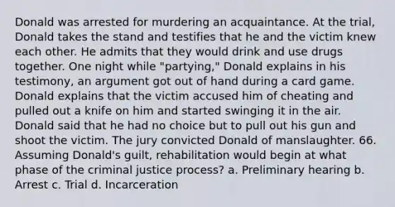 Donald was arrested for murdering an acquaintance. At the trial, Donald takes the stand and testifies that he and the victim knew each other. He admits that they would drink and use drugs together. One night while "partying," Donald explains in his testimony, an argument got out of hand during a card game. Donald explains that the victim accused him of cheating and pulled out a knife on him and started swinging it in the air. Donald said that he had no choice but to pull out his gun and shoot the victim. The jury convicted Donald of manslaughter.​ 66. Assuming Donald's guilt, rehabilitation would begin at what phase of the criminal justice process?​ a. ​Preliminary hearing b. ​Arrest c. ​Trial d. ​Incarceration