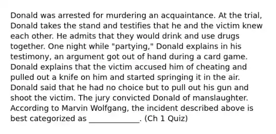 Donald was arrested for murdering an acquaintance. At the trial, Donald takes the stand and testifies that he and the victim knew each other. He admits that they would drink and use drugs together. One night while "partying," Donald explains in his testimony, an argument got out of hand during a card game. Donald explains that the victim accused him of cheating and pulled out a knife on him and started springing it in the air. Donald said that he had no choice but to pull out his gun and shoot the victim. The jury convicted Donald of manslaughter. According to Marvin Wolfgang, the incident described above is best categorized as _____________. (Ch 1 Quiz)