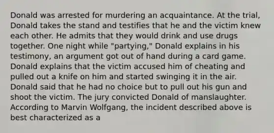 Donald was arrested for murdering an acquaintance. At the trial, Donald takes the stand and testifies that he and the victim knew each other. He admits that they would drink and use drugs together. One night while "partying," Donald explains in his testimony, an argument got out of hand during a card game. Donald explains that the victim accused him of cheating and pulled out a knife on him and started swinging it in the air. Donald said that he had no choice but to pull out his gun and shoot the victim. The jury convicted Donald of manslaughter. According to Marvin Wolfgang, the incident described above is best characterized as a