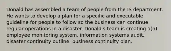 Donald has assembled a team of people from the IS department. He wants to develop a plan for a specific and executable guideline for people to follow so the business can continue regular operations in a disaster. Donald's team is creating a(n) employee monitoring system. information systems audit. disaster continuity outline. business continuity plan.