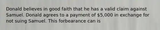 Donald believes in good faith that he has a valid claim against Samuel. Donald agrees to a payment of 5,000 in exchange for not suing Samuel. This forbearance can is