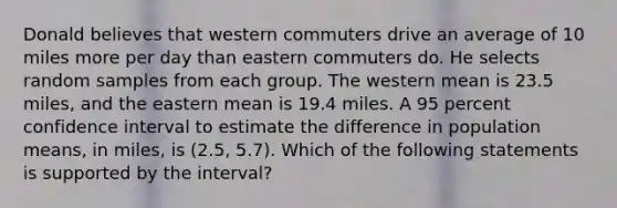 Donald believes that western commuters drive an average of 10 miles more per day than eastern commuters do. He selects random samples from each group. The western mean is 23.5 miles, and the eastern mean is 19.4 miles. A 95 percent confidence interval to estimate the difference in population means, in miles, is (2.5, 5.7). Which of the following statements is supported by the interval?