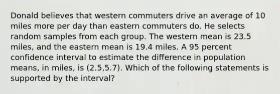 Donald believes that western commuters drive an average of 10 miles more per day than eastern commuters do. He selects random samples from each group. The western mean is 23.5 miles, and the eastern mean is 19.4 miles. A 95 percent confidence interval to estimate the difference in population means, in miles, is (2.5,5.7). Which of the following statements is supported by the interval?