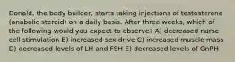 Donald, the body builder, starts taking injections of testosterone (anabolic steroid) on a daily basis. After three weeks, which of the following would you expect to observe? A) decreased nurse cell stimulation B) increased sex drive C) increased muscle mass D) decreased levels of LH and FSH E) decreased levels of GnRH