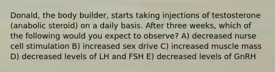 Donald, the body builder, starts taking injections of testosterone (anabolic steroid) on a daily basis. After three weeks, which of the following would you expect to observe? A) decreased nurse cell stimulation B) increased sex drive C) increased muscle mass D) decreased levels of LH and FSH E) decreased levels of GnRH