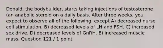 Donald, the bodybuilder, starts taking injections of testosterone (an anabolic steroid on a daily basis. After three weeks, you expect to observe all of the following, except A) decreased nurse cell stimulation. B) decreased levels of LH and FSH. C) increased sex drive. D) decreased levels of GnRH. E) increased muscle mass. Question 121 / 1 point