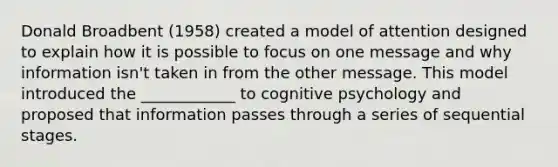 Donald Broadbent (1958) created a model of attention designed to explain how it is possible to focus on one message and why information isn't taken in from the other message. This model introduced the ____________ to cognitive psychology and proposed that information passes through a series of sequential stages.