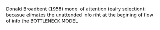 Donald Broadbent (1958) model of attention (ealry selection): becasue elimates the unattended info riht at the begining of flow of info the BOTTLENECK MODEL