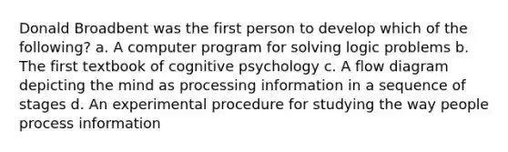 Donald Broadbent was the first person to develop which of the following? a. A computer program for solving logic problems b. The first textbook of cognitive psychology c. A flow diagram depicting the mind as processing information in a sequence of stages d. An experimental procedure for studying the way people process information