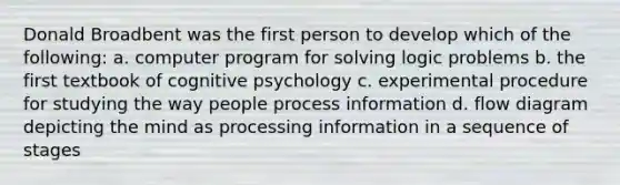 Donald Broadbent was the first person to develop which of the following: a. computer program for solving logic problems b. the first textbook of cognitive psychology c. experimental procedure for studying the way people process information d. flow diagram depicting the mind as processing information in a sequence of stages