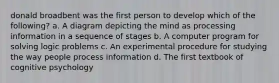 donald broadbent was the first person to develop which of the following? a. A diagram depicting the mind as processing information in a sequence of stages b. A computer program for solving logic problems c. An experimental procedure for studying the way people process information d. The first textbook of cognitive psychology