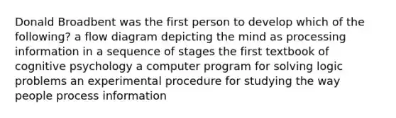 Donald Broadbent was the first person to develop which of the following? a flow diagram depicting the mind as processing information in a sequence of stages the first textbook of cognitive psychology a computer program for solving logic problems an experimental procedure for studying the way people process information