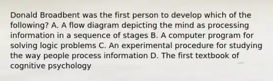 Donald Broadbent was the first person to develop which of the following? A. A flow diagram depicting the mind as processing information in a sequence of stages B. A computer program for solving logic problems C. An experimental procedure for studying the way people process information D. The first textbook of cognitive psychology