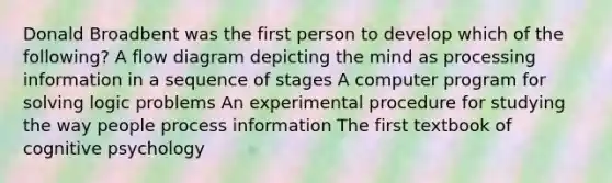 Donald Broadbent was the first person to develop which of the following? A flow diagram depicting the mind as processing information in a sequence of stages A computer program for solving logic problems An experimental procedure for studying the way people process information The first textbook of cognitive psychology