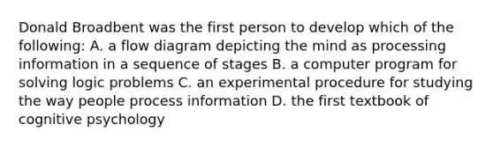 Donald Broadbent was the first person to develop which of the following: A. a flow diagram depicting the mind as processing information in a sequence of stages B. a computer program for solving logic problems C. an experimental procedure for studying the way people process information D. the first textbook of cognitive psychology