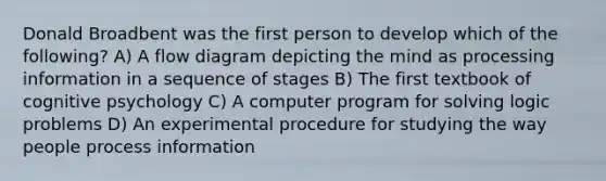 Donald Broadbent was the first person to develop which of the following? A) A flow diagram depicting the mind as processing information in a sequence of stages B) The first textbook of cognitive psychology C) A computer program for solving logic problems D) An experimental procedure for studying the way people process information