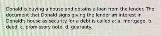 Donald is buying a house and obtains a loan from the lender. The document that Donald signs giving the lender an interest in Donald's house as security for a debt is called a: a. mortgage. b. deed. c. promissory note. d. guaranty.