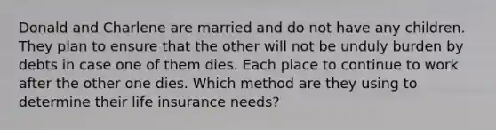 Donald and Charlene are married and do not have any children. They plan to ensure that the other will not be unduly burden by debts in case one of them dies. Each place to continue to work after the other one dies. Which method are they using to determine their life insurance needs?