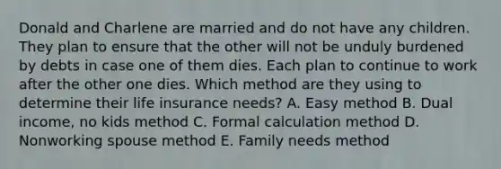 Donald and Charlene are married and do not have any children. They plan to ensure that the other will not be unduly burdened by debts in case one of them dies. Each plan to continue to work after the other one dies. Which method are they using to determine their life insurance needs? A. Easy method B. Dual income, no kids method C. Formal calculation method D. Nonworking spouse method E. Family needs method