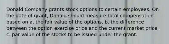 Donald Company grants stock options to certain employees. On the date of grant, Donald should measure total compensation based on a. the fair value of the options. b. the difference between the option exercise price and the current market price. c. par value of the stocks to be issued under the grant.