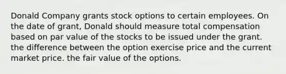 Donald Company grants stock options to certain employees. On the date of grant, Donald should measure total compensation based on par value of the stocks to be issued under the grant. the difference between the option exercise price and the current market price. the fair value of the options.