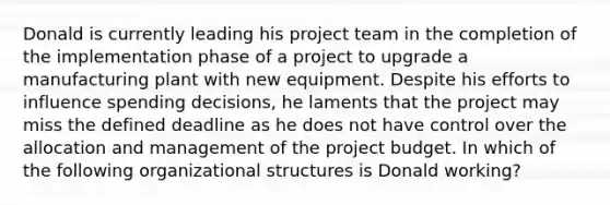 Donald is currently leading his project team in the completion of the implementation phase of a project to upgrade a manufacturing plant with new equipment. Despite his efforts to influence spending decisions, he laments that the project may miss the defined deadline as he does not have control over the allocation and management of the project budget. In which of the following organizational structures is Donald working?