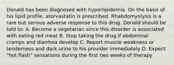 Donald has been diagnosed with hyperlipidemia. On the basis of his lipid profile, atorvastatin is prescribed. Rhabdomyolysis is a rare but serious adverse response to this drug. Donald should be told to: A. Become a vegetarian since this disorder is associated with eating red meat B. Stop taking the drug if abdominal cramps and diarrhea develop C. Report muscle weakness or tenderness and dark urine to his provider immediately D. Expect "hot flash" sensations during the first two weeks of therapy