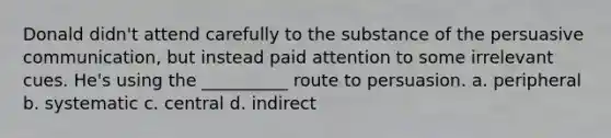 Donald didn't attend carefully to the substance of the persuasive communication, but instead paid attention to some irrelevant cues. He's using the __________ route to persuasion. a. peripheral b. systematic c. central d. indirect