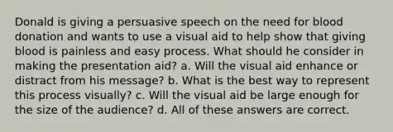 Donald is giving a persuasive speech on the need for blood donation and wants to use a visual aid to help show that giving blood is painless and easy process. What should he consider in making the presentation aid? a. Will the visual aid enhance or distract from his message? b. What is the best way to represent this process visually? c. Will the visual aid be large enough for the size of the audience? d. All of these answers are correct.